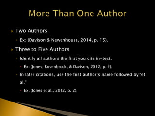  Two Authors
◦ Ex: (Davison & Newenhouse, 2014, p. 15).
 Three to Five Authors
◦ Identify all authors the first you cite in-text.
 Ex: (Jones, Rosenbrock, & Davison, 2012, p. 2).
◦ In later citations, use the first author’s name followed by “et
al.”
 Ex: (Jones et al., 2012, p. 2).
 