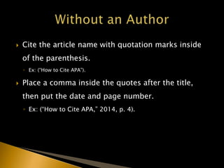  Cite the article name with quotation marks inside
of the parenthesis.
◦ Ex: (“How to Cite APA”).
 Place a comma inside the quotes after the title,
then put the date and page number.
◦ Ex: (“How to Cite APA,” 2014, p. 4).
 