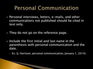  Personal interviews, letters, e-mails, and other
communications not published should be cited in
text only.
 They do not go on the reference page.
 Include the first initial and last name in the
parenthesis with personal communication and the
date.
◦ Ex: (J. Harrison, personal communication, January 1, 2014).
 