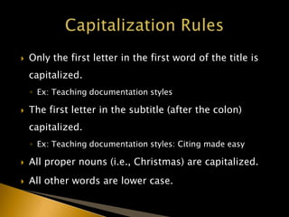  Only the first letter in the first word of the title is
capitalized.
◦ Ex: Teaching documentation styles
 The first letter in the subtitle (after the colon)
capitalized.
◦ Ex: Teaching documentation styles: Citing made easy
 All proper nouns (i.e., Christmas) are capitalized.
 All other words are lower case.
 
