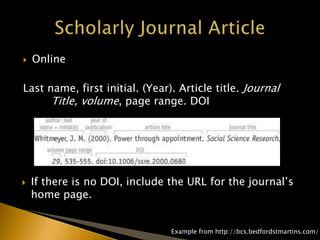  Online
Last name, first initial. (Year). Article title. Journal
Title, volume, page range. DOI
 If there is no DOI, include the URL for the journal’s
home page.
Example from http://bcs.bedfordstmartins.com/
 