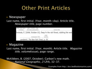  Newspaper
Last name, first initial. (Year, month+day). Article title.
Newspaper title, page number.
 Magazine
Last name, first initial. (Year, month). Article title. Magazine
title, volume(issue), page range.
McKibben, B. (2007, October). Carbon’s new math.
National Geographic, 212(4), 32-37.
Examples from http://bcs.bedfordstmartins.com/
 