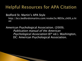Bedford St. Martin’s APA Style
http://bcs.bedfordstmartins.com/resdoc5e/RES5e_ch09_o.ht
ml
American Psychological Association. (2009).
Publication manual of the American
Psychological Association (6th ed.). Washington,
DC: American Psychological Association.
 