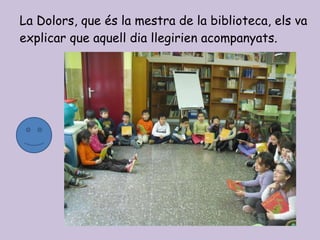 La Dolors, que és la mestra de la biblioteca, els va explicar que aquell dia llegirien acompanyats. 