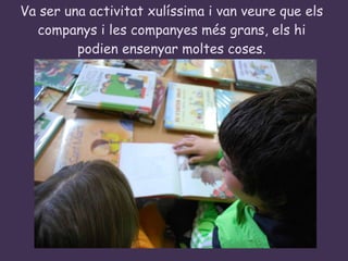 Va ser una activitat xulíssima i van veure que els companys i les companyes més grans, els hi podien ensenyar moltes coses. 