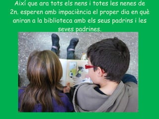 Així que ara tots els nens i totes les nenes de 2n. esperen amb impaciència el proper dia en què aniran a la biblioteca amb els seus padrins i les seves padrines. 