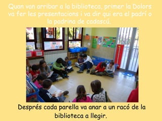 Després cada parella va anar a un racó de la biblioteca a llegir.   Quan van arribar a la biblioteca, primer la Dolors va fer les presentacions i va dir qui era el padrí o la padrina de cadascú.  