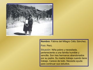 Nombre: Fátima del Milagro Céliz Sánchez.
País: Perú.
Situación: Niña pobre y necesitada,
perteneciente a una familia humilde y
sencilla. Son tres hermanos abandonados
por su padre. Su madre trabaja cuando tiene
trabajo. Carece de todo. Necesita ayuda
para continuar sus estudios.
 