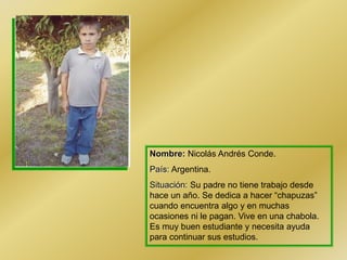 Nombre: Nicolás Andrés Conde.
País: Argentina.
Situación: Su padre no tiene trabajo desde
hace un año. Se dedica a hacer “chapuzas”
cuando encuentra algo y en muchas
ocasiones ni le pagan. Vive en una chabola.
Es muy buen estudiante y necesita ayuda
para continuar sus estudios.
 