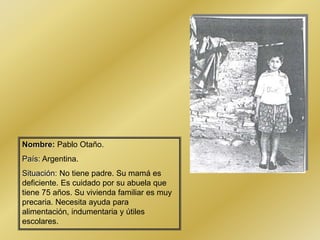 Nombre: Pablo Otaño.
País: Argentina.
Situación: No tiene padre. Su mamá es
deficiente. Es cuidado por su abuela que
tiene 75 años. Su vivienda familiar es muy
precaria. Necesita ayuda para
alimentación, indumentaria y útiles
escolares.
 