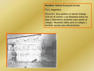 Nombre: Matías Ezequiel Acosta.
País: Argentina.
Situación: Sus padres no tienen trabajo.
Vive en el campo y se desplaza todos los
días 2 kilómetros andando para asistir al
colegio. Necesita útiles para el colegio y
también ayuda para alimentación.
 