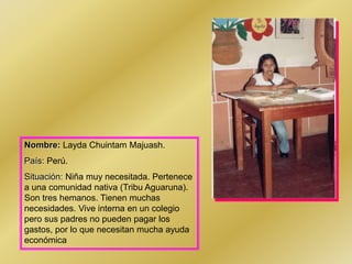 Nombre: Layda Chuintam Majuash.
País: Perú.
Situación: Niña muy necesitada. Pertenece
a una comunidad nativa (Tribu Aguaruna).
Son tres hemanos. Tienen muchas
necesidades. Vive interna en un colegio
pero sus padres no pueden pagar los
gastos, por lo que necesitan mucha ayuda
económica
 