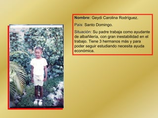 Nombre: Geydi Carolina Rodríguez.
País: Santo Domingo.
Situación: Su padre trabaja como ayudante
de albañilería, con gran inestabilidad en el
trabajo. Tiene 3 hermanos más y para
poder seguir estudiando necesita ayuda
económica.
 