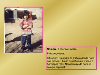 Nombre: Federico Carrizo.
País: Argentina.
Situación: Su padre no trabaja desde hace
dos meses. El niño es deficiente y tiene 6
hermanos más. Necesita ayuda para un
colegio especial.
 