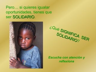 Pero… si quieres igualar
oportunidades, tienes que
ser SOLIDARIO.
Escucha con atención y
reflexiona
 