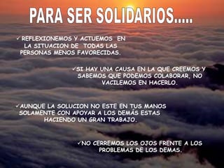  REFLEXIONEMOS Y ACTUEMOS EN
LA SITUACION DE TODAS LAS
PERSONAS MENOS FAVORECIDAS.
NO CERREMOS LOS OJOS FRENTE A LOS
PROBLEMAS DE LOS DEMAS.
AUNQUE LA SOLUCION NO ESTE EN TUS MANOS
SOLAMENTE CON APOYAR A LOS DEMÁS ESTAS
HACIENDO UN GRAN TRABAJO.
SI HAY UNA CAUSA EN LA QUE CREEMOS Y
SABEMOS QUE PODEMOS COLABORAR, NO
VACILEMOS EN HACERLO.
 