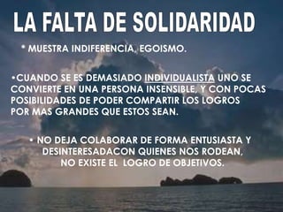 * MUESTRA INDIFERENCIA, EGOISMO.
• NO DEJA COLABORAR DE FORMA ENTUSIASTA Y
DESINTERESADACON QUIENES NOS RODEAN,
NO EXISTE EL LOGRO DE OBJETIVOS.
•CUANDO SE ES DEMASIADO INDIVIDUALISTA UNO SE
CONVIERTE EN UNA PERSONA INSENSIBLE, Y CON POCAS
POSIBILIDADES DE PODER COMPARTIR LOS LOGROS
POR MAS GRANDES QUE ESTOS SEAN.
 