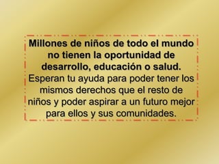 Millones de niños de todo el mundo
no tienen la oportunidad de
desarrollo, educación o salud.
Esperan tu ayuda para poder tener los
mismos derechos que el resto de
niños y poder aspirar a un futuro mejor
para ellos y sus comunidades.
 