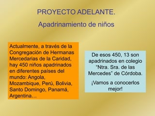 PROYECTO ADELANTE.
Apadrinamiento de niños
Actualmente, a través de la
Congregación de Hermanas
Mercedarias de la Caridad,
hay 450 niños apadrinados
en diferentes países del
mundo: Angola,
Mozambique, Perú, Bolivia,
Santo Domingo, Panamá,
Argentina…
De esos 450, 13 son
apadrinados en colegio
“Ntra. Sra. de las
Mercedes” de Córdoba.
¡Vamos a conocerlos
mejor!
 