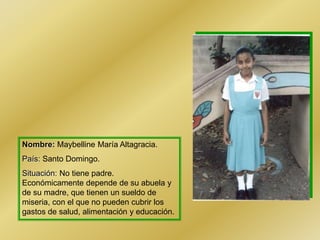 Nombre: Maybelline María Altagracia.
País: Santo Domingo.
Situación: No tiene padre.
Económicamente depende de su abuela y
de su madre, que tienen un sueldo de
miseria, con el que no pueden cubrir los
gastos de salud, alimentación y educación.
 