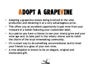 ADOPT a Grapevine
• Adopting a grapevine means being involved in the wine
production and obtaining it at a very advantageous price.
• This offers you an excellent opportunity to get wine from your
vineyard in a bottle featuring your customised label.
• As a patron you have a chance to see your vine(s) grow and your
wine age and, to take part in the winery chores and to relish
the charm of the local winemaking community.
• It’s a smart way to do something unconventional and to treat
your friends to a glass of your own wine.
• A vine adoption is known to be an elegant, original and
memorable gift.
 