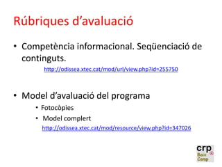Rúbriques d’avaluació
• Competència informacional. Seqüenciació de
continguts.
http://odissea.xtec.cat/mod/url/view.php?id=255750
• Model d’avaluació del programa
• Fotocòpies
• Model complert
http://odissea.xtec.cat/mod/resource/view.php?id=347026
 