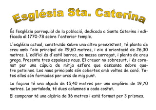 És l’església parroquial de la població, dedicada a Santa Caterina i edi-
ficada al 1770-78 sobre l'anterior temple.
L'església actual, construïda sobre una altra preexistent, té planta de
creu amb l'eix principal de 29,60 metres, i eix d'orientació de 26,30
metres. L'edifici és d'estil barroc, no massa carregat, i planta de creu
grega. Presenta tres espaioses naus. El creuer no sobresurt, i és coro-
nat per una cúpula de mitja esfera que descansa sobre qua-
tre petxines. Les naus principals són cobertes amb voltes de canó. To-
tes elles són formades per arcs de mig punt.
La façana té una alçada de 15,40 metres per una amplària de 19,70
metres. La portalada, té dues columnes a cada costat.
El campanar té una alçària de 36 metres i està format per 3 prismes.
 