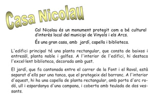Cal Nicolau és un monument protegit com a bé cultural
d’interès local del municipi de Vinyols i els Arcs.
És una gran casa, amb jardí, capella i biblioteca.
L'edifici principal té una planta rectangular, que consta de baixos i
entresòl, planta noble i golfes. A l'interior de l'edifici, hi destaca
l'excel·lent biblioteca, decorada amb gust.
El jardí, que fa cantonada entre el carrer de la Font i el Raval, està
separat d'ells per una tanca, que el protegeix del barranc. A l'interior
d'aquest, hi ha una capella de planta rectangular, amb porta d'arc ro-
dó, ull i espardanya d'una campana, i coberta amb teulada de dos ves-
sants.
 