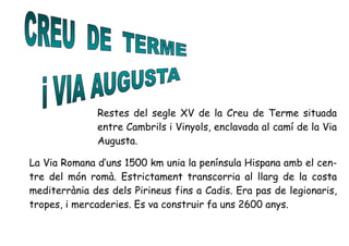 Restes del segle XV de la Creu de Terme situada
entre Cambrils i Vinyols, enclavada al camí de la Via
Augusta.
La Via Romana d’uns 1500 km unia la península Hispana amb el cen-
tre del món romà. Estrictament transcorria al llarg de la costa
mediterrània des dels Pirineus fins a Cadis. Era pas de legionaris,
tropes, i mercaderies. Es va construir fa uns 2600 anys.
 