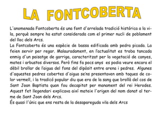 L'anomenada Fontcoberta és una font d'arrelada tradició histórica a la vi-
la, perquè sempre ha estat considerada com el primer nucli de poblament
del lloc dels Arcs.
La Fontcoberta és una espècie de bassa edificada amb pedra picada. La
feien servir per regar. Malauradament, en l’actualitat es troba tancada
enmig d'un paisatge de garriga, caracteritzat per la vegetació de canyes,
mates i arbustos diversos. Però fins fa pocs anys es podia veure encara el
dèbil brollar de l’aigua del fons del dipòsit entre arena i pedres. Algunes
d'aquestes pedres cobertes d'aigua se’ns presentaven amb taques de co-
lor vermell, i la tradicó popular diu que era de la sang que brollà del cos de
Sant Joan Baptista quan fou decapitat per manament del rei Herodes.
Aquest fet llegendari explicava així mateix l'origen del nom donat al ter-
me de Sant Joan dels Arcs.
És quasi l'únic que ens resta de la desapareguda vila dels Arcs
 