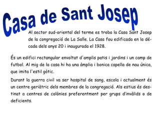 Al sector sud-oriental del terme es troba la Casa Sant Josep
de la congregació de La Salle. La Casa fou edificada en la dé-
cada dels anys 20 i inaugurada el 1928.
És un edifici rectangular envoltat d'amplis patis i jardins i un camp de
futbol. Al mig de la casa hi ha una àmplia i bonica capella de nau única,
que imita l'estil gòtic.
Durant la guerra civil va ser hospital de sang, escola i actualment és
un centre geriàtric dels membres de la congregació. Als estius és des-
tinat a centres de colònies preferentment per grups d’invàlids o de
deficients.
 