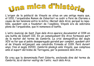 L'origen de la població de Vinyols se situa en una antiga masia que,
el 1210, l'arquebisbe Ramon de Cobarterí va cedir a Pere de Clariana a
causa de les tensions entre la mitra i Bernat dels Arcs, perquè la repo-
blés, quedant com a feudatari de l'església. Vinyols era de sobirania
plena de l'arquebisbe, que hi nomenava el batlle.
L'antic municipi de Sant Joan dels Arcs apareix documentat el 1194 en
una butlla de Celestí III. En un començament Els Arcs formaven part
de la meitat del terme de Cambrils. La crisi demogràfica del segle
XIV va fer que el poble desaparegués gairebé per complet, quedant unit
al de Vinyols mitjançant una concòrdia firmada el 1339. Però durant
anys, fins al segle XVIII, Cambrils pledejà amb Vinyols, que comptava
amb el suport del bisbe de Tarragona, per la possessió dels Arcs.
Es creu que la denominada Font Coberta, enclavada dins del terme de
Cambrils, és el darrer vestigi de l'antic nucli dels Arcs.
 