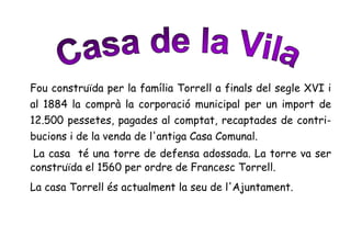 Fou construïda per la família Torrell a finals del segle XVI i
al 1884 la comprà la corporació municipal per un import de
12.500 pessetes, pagades al comptat, recaptades de contri-
bucions i de la venda de l'antiga Casa Comunal.
La casa té una torre de defensa adossada. La torre va ser
construïda el 1560 per ordre de Francesc Torrell.
La casa Torrell és actualment la seu de l'Ajuntament.
 