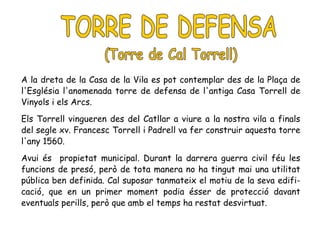 A la dreta de la Casa de la Vila es pot contemplar des de la Plaça de
l'Església l'anomenada torre de defensa de l'antiga Casa Torrell de
Vinyols i els Arcs.
Els Torrell vingueren des del Catllar a viure a la nostra vila a finals
del segle xv. Francesc Torrell i Padrell va fer construir aquesta torre
l'any 1560.
Avui és propietat municipal. Durant la darrera guerra civil féu les
funcions de presó, però de tota manera no ha tingut mai una utilitat
pública ben definida. Cal suposar tanmateix el motiu de la seva edifi-
cació, que en un primer moment podia ésser de protecció davant
eventuals perills, però que amb el temps ha restat desvirtuat.
 