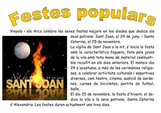 Vinyols i els Arcs celebra les seves festes majors en les diades que dedica als
seus patrons: Sant Joan, el 24 de juny, i Santa
Caterina, el 25 de novembre.
La vigília de Sant Joan a la nit, s'inicia la festa
amb la característica foguera, feta pels joves
de la vila amb tota mena de material combusti-
ble recollit en els dies anteriors. El mateix dia
24 s'acostuma, a més de les cerimònies religio-
ses, a celebrar activitats culturals i esportives
diverses, com teatre, cinema, audició de sarda-
nes, curses de bicicletes, partits de futbol,
balls.. .
El dia 25 de novembre, la festa d'hivern, el de-
dica la vila a la seva patrona, Santa Caterina
d'Alexandria. Les festes duren actualment uns tres dies.
 