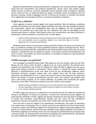 Quando compartilhamos nossas preocupações e perguntas com nossos padrinhos, algumas
vezes eles irão compartilhar suas próprias experiências. Outras vezes, eles podem sugerir
tarefas escritas ou leituras, ou tentar responder nossas questões sobre o programa. Quando
somos novos em NA, um padrinho pode nos ajudar a entender coisas do programa que nos
parecem confusas: desde a linguagem de NA, o formato de reuniões e a estrutura de serviço
até o significado dos princípios de NA e a natureza do despertar espiritual.
O QUE faz o afilhado? 
Uma sugestão é manter contato regular com nosso padrinho. Além de telefonar, podemos
combinar de encontrá-lo nas reuniões. Alguns padrinhos nos dirão com que freqüência querem
ser contactados. Outros não estabelecem esse tipo de exigência. Se não conseguirmos
encontrar um padrinho que more perto de nós, podemos nos valer da tecnologia ou dos
correios para manter o contato. Não importa como nos comunicamos com nosso padrinho, o
importante é sermos honestos e ouvirmos com a mente aberta.
Confio na minha madrinha para me dar uma orientação geral e uma nova perspectiva. No mínimo,
ela é uma importante caixa de ressonância. Algumas vezes, basta dizer algo em voz alta a
alguém para ver as coisas de modo diferente.
Podemos temer sermos um peso para nossos padrinhos e hesitar em entrar em contato com
eles, ou podemos acreditar que nossos padrinhos esperam alguma retribuição de nós. Mas a
verdade é que nossos padrinhos se beneficiam do relacionamento tanto quanto nós. Em nosso
programa, acreditamos que só podemos manter o que temos quando compartilhamos uns
com os outros; recorrendo aos nossos padrinhos, na verdade os ajudamos a permanecerem
limpos e em recuperação.
COMO conseguir um padrinho? 
Para conseguir um padrinho basta pedir. Mas apesar de isto ser simples, pode não ser fácil.
Muitos de nós temos medo de pedir a alguém para ser nosso padrinho. Na adicção ativa,
podemos ter aprendido a não confiar em ninguém e a idéia de pedir a alguém que nos ouça e
ajude pode parecer estranha e assustadora. Assim mesmo, a maioria de nossos membros
descreve o apadrinhamento como uma parte crucial de sua recuperação. Algumas vezes,
finalmente tomamos coragem apenas para ouvir alguém dizer não. Se isso acontecer,
precisamos ser persistentes, ter fé, e tentar não encarar a recusa como pessoal. As razões que
levam uma pessoa a recusar provavelmente não têm nada a ver conosco: eles podem estar
com a vida muito ocupada, ou ter muitos afilhados, ou podem estar passando por algum
momento muito difícil. Precisamos reafirmar nossa fé e pedir a outra pessoa.
Quando escolhi meu padrinho eu encarei como se fosse uma entrevista. Nós combinamos? Quais
são suas expectativas e quais são as minhas? Eu procurei alguém com mente aberta, com quem
eu me sentisse confortável para falar.
O melhor lugar para procurar um padrinho é uma reunião de NA. Ou ainda em reuniões de
serviço e convenções. Ao buscar um padrinho, a maioria dos membros procuram alguém em
quem possam aprender a confiar, alguém que pareça compassivo e que seja ativo no programa.
A maioria dos membros, particularmente aqueles que são novos em NA, consideram
importante encontrar um padrinho que tenha mais tempo limpo que eles mesmos.
Uma boa dica é procurar alguém com experiências semelhantes, que possa se identificar
com nossas lutas e realizações. Para a maioria, encontrar um padrinho do mesmo sexo facilita
a empatia e ajuda a nos sentirmos seguros no relacionamento. Alguns acham que o gênero não
precisa ser o fator decisivo. Somos livres para escolher nosso próprio padrinho. No entanto, é
fortemente sugerido que evitemos entrar em uma relação de apadrinhamento que possa levar
a atração sexual. Tal atração pode nos distrair do propósito do apadrinhamento, interferindo
em nossa habilidade de partilhar honestamente um com o outro.
 