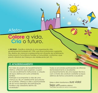 Afeto:
Colore a vida.
 Cria o futuro.
A RECRIAR – Família e Adoção é uma organização não-
governamental fundada em 1996, que busca promover a garantia
dos direitos de crianças e adolescentes em situação de acolhimento
institucional à Convivência Familiar e Comunitária, conforme o que
prevê o Estatuto da Criança e do Adolescente (art. IV).



 O APADRINHAMENTO
 Por meio do projeto de Apadrinhamento           Todos os envolvidos participarão de Oficinas
 Afetivo, a Recriar quer propiciar, a quem       de Esclarecimento e receberão
 vive sob acolhimento institucional, a criação   acompanhamento de uma equipe técnica,
 de laços afetivos em outro ambiente             com o intuito de construir e estreitar os laços
 familiar.                                       afetivos de forma consciente e saudável.
 Participe e acompanhe a vida de uma
 criança ou de um adolescente que precisa
 ser acolhido. Ofereça a eles a oportunidade
 de ter novos exemplos de participação
                                                 Deixe o afeto transformar a            sua vida!
 familiar e de cidadania dentro da               Seja um padrinho afetivo!
 sociedade.*                                     * Este projeto não implica em nenhum vínculo jurídico.
 