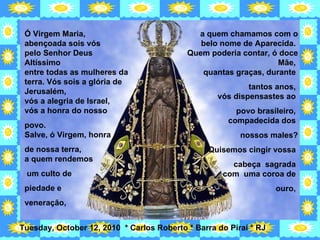 Ó Virgem Maria, abençoada sois vós  pelo Senhor Deus Altíssimo  entre todas as mulheres da terra. Vós sois a glória de Jerusalém,  vós a alegria de Israel,  vós a honra do nosso  povo.  Salve, ó Virgem, honra  de nossa terra,  a quem rendemos um culto de  piedade e  veneração,  a quem chamamos com o belo nome de Aparecida.  Quem poderia contar, ó doce Mãe,  quantas graças, durante  tantos anos,  vós dispensastes ao  povo brasileiro,  compadecida dos  nossos males? Quisemos cingir vossa  cabeça  sagrada  com  uma coroa de  ouro,  