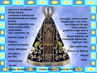 que vos é devida por tantos títulos;  continuai a dobrar-vos benignamente às nossas preces.  Quando erguemos aos céus nossas mãos suplicantes,  ouvi, clemente, os  nossos rogos, ó  Virgem;  conservai nossas  almas afastadas  da culpa e,  por fim,  conduzi-nos ao céu.  Salvação, honra e poder Àquele que, uno e trio,  nos fulgores do seu trono celeste,  governa e rege todo o universo.  Nossa Senhora da Conceição Aparecida,  rogai por nós. Que assim seja, Graças ao Senhor Nosso Deus.  