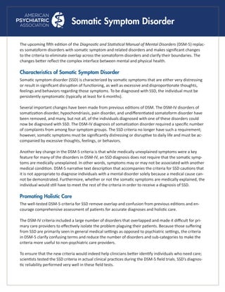 Somatic Symptom Disorder
The upcoming fifth edition of the Diagnostic and Statistical Manual of Mental Disorders (DSM-5) replac-
es somatoform disorders with somatic symptom and related disorders and makes significant changes
to the criteria to eliminate overlap across the somatoform disorders and clarify their boundaries. The
changes better reflect the complex interface between mental and physical health.
Characteristics of Somatic Symptom Disorder
Somatic symptom disorder (SSD) is characterized by somatic symptoms that are either very distressing
or result in significant disruption of functioning, as well as excessive and disproportionate thoughts,
feelings and behaviors regarding those symptoms. To be diagnosed with SSD, the individual must be
persistently symptomatic (typically at least for 6 months).
Several important changes have been made from previous editions of DSM. The DSM-IV disorders of
somatization disorder, hypochondriasis, pain disorder, and undifferentiated somatoform disorder have
been removed, and many, but not all, of the individuals diagnosed with one of these disorders could
now be diagnosed with SSD. The DSM-IV diagnosis of somatization disorder required a specific number
of complaints from among four symptom groups. The SSD criteria no longer have such a requirement;
however, somatic symptoms must be significantly distressing or disruptive to daily life and must be ac-
companied by excessive thoughts, feelings, or behaviors.
Another key change in the DSM-5 criteria is that while medically unexplained symptoms were a key
feature for many of the disorders in DSM-IV, an SSD diagnosis does not require that the somatic symp-
toms are medically unexplained. In other words, symptoms may or may not be associated with another
medical condition. DSM-5 narrative text description that accompanies the criteria for SSD cautions that
it is not appropriate to diagnose individuals with a mental disorder solely because a medical cause can-
not be demonstrated. Furthermore, whether or not the somatic symptoms are medically explained, the
individual would still have to meet the rest of the criteria in order to receive a diagnosis of SSD.
Promoting Holistic Care
The well-tested DSM-5 criteria for SSD remove overlap and confusion from previous editions and en-
courage comprehensive assessment of patients for accurate diagnoses and holistic care.
The DSM-IV criteria included a large number of disorders that overlapped and made it difficult for pri-
mary care providers to effectively isolate the problem plaguing their patients. Because those suffering
from SSD are primarily seen in general medical settings as opposed to psychiatric settings, the criteria
in DSM-5 clarify confusing terms and reduce the number of disorders and sub-categories to make the
criteria more useful to non-psychiatric care providers.
To ensure that the new criteria would indeed help clinicians better identify individuals who need care;
scientists tested the SSD criteria in actual clinical practices during the DSM-5 field trials. SSD’s diagnos-
tic reliability performed very well in these field tests.
 