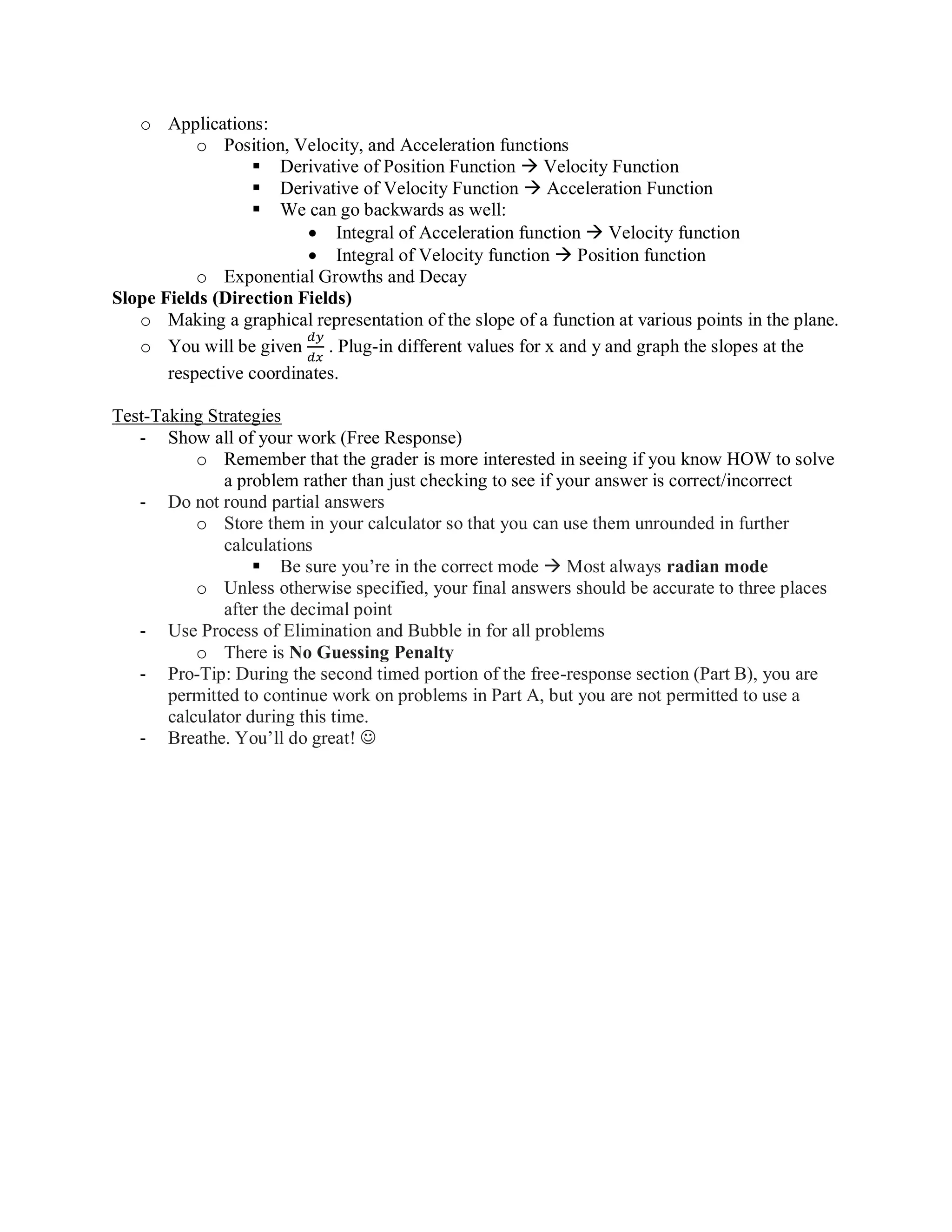 o Applications:
o Position, Velocity, and Acceleration functions
▪ Derivative of Position Function  Velocity Function
▪ Derivative of Velocity Function  Acceleration Function
▪ We can go backwards as well:
• Integral of Acceleration function  Velocity function
• Integral of Velocity function  Position function
o Exponential Growths and Decay
Slope Fields (Direction Fields)
o Making a graphical representation of the slope of a function at various points in the plane.
o You will be given
𝑑𝑦
𝑑𝑥
. Plug-in different values for x and y and graph the slopes at the
respective coordinates.
Test-Taking Strategies
- Show all of your work (Free Response)
o Remember that the grader is more interested in seeing if you know HOW to solve
a problem rather than just checking to see if your answer is correct/incorrect
- Do not round partial answers
o Store them in your calculator so that you can use them unrounded in further
calculations
▪ Be sure you’re in the correct mode  Most always radian mode
o Unless otherwise specified, your final answers should be accurate to three places
after the decimal point
- Use Process of Elimination and Bubble in for all problems
o There is No Guessing Penalty
- Pro-Tip: During the second timed portion of the free-response section (Part B), you are
permitted to continue work on problems in Part A, but you are not permitted to use a
calculator during this time.
- Breathe. You’ll do great! ☺
 