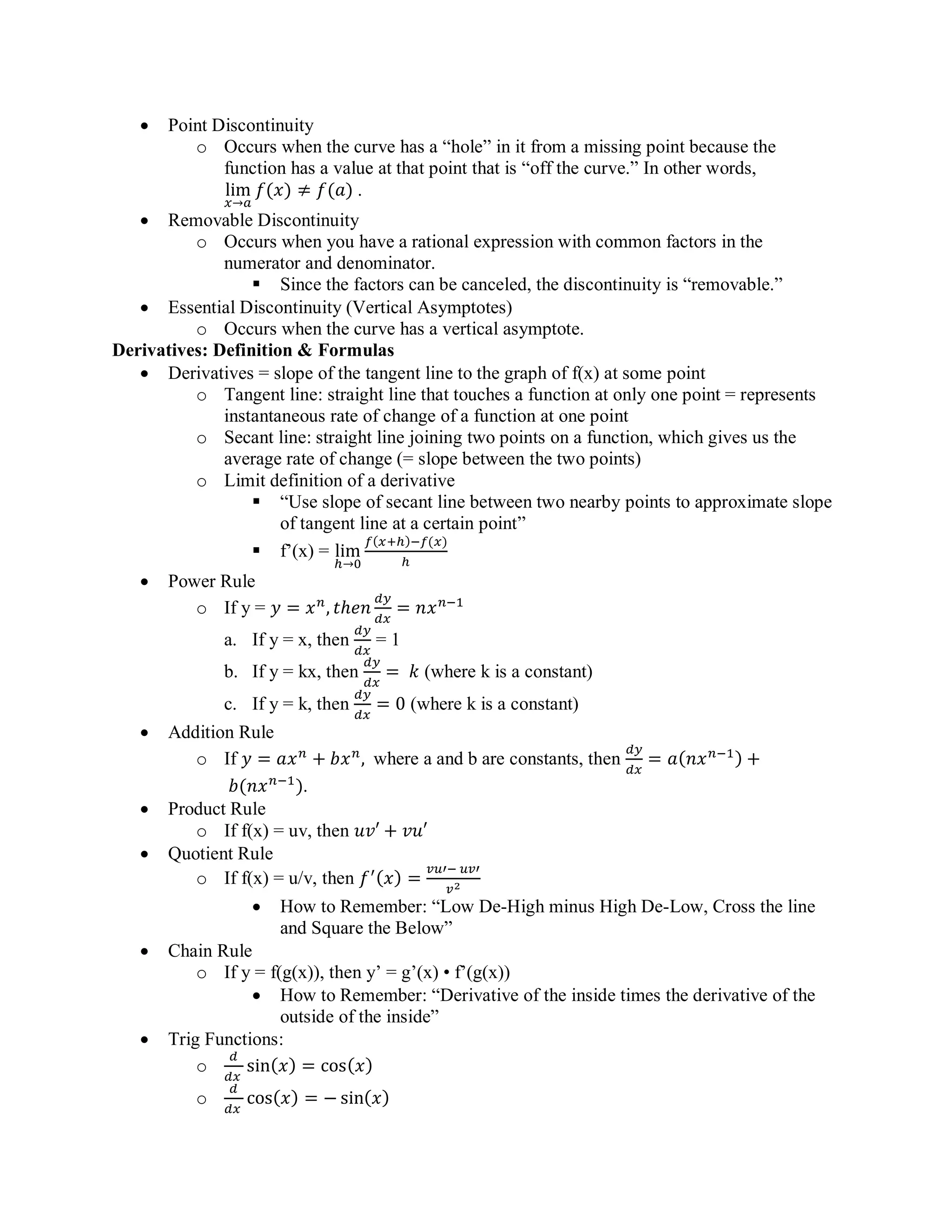 • Point Discontinuity
o Occurs when the curve has a “hole” in it from a missing point because the
function has a value at that point that is “off the curve.” In other words,
lim
𝑥→𝑎
𝑓(𝑥) ≠ 𝑓(𝑎) .
• Removable Discontinuity
o Occurs when you have a rational expression with common factors in the
numerator and denominator.
▪ Since the factors can be canceled, the discontinuity is “removable.”
• Essential Discontinuity (Vertical Asymptotes)
o Occurs when the curve has a vertical asymptote.
Derivatives: Definition & Formulas
• Derivatives = slope of the tangent line to the graph of f(x) at some point
o Tangent line: straight line that touches a function at only one point = represents
instantaneous rate of change of a function at one point
o Secant line: straight line joining two points on a function, which gives us the
average rate of change (= slope between the two points)
o Limit definition of a derivative
▪ “Use slope of secant line between two nearby points to approximate slope
of tangent line at a certain point”
▪ f’(x) = lim
ℎ→0
𝑓(𝑥+ℎ)−𝑓(𝑥)
ℎ
• Power Rule
o If y = 𝑦 = 𝑥 𝑛
, 𝑡ℎ𝑒𝑛
𝑑𝑦
𝑑𝑥
= 𝑛𝑥 𝑛−1
a. If y = x, then
𝑑𝑦
𝑑𝑥
= 1
b. If y = kx, then
𝑑𝑦
𝑑𝑥
= 𝑘 (where k is a constant)
c. If y = k, then
𝑑𝑦
𝑑𝑥
= 0 (where k is a constant)
• Addition Rule
o If 𝑦 = 𝑎𝑥 𝑛
+ 𝑏𝑥 𝑛
, where a and b are constants, then
𝑑𝑦
𝑑𝑥
= 𝑎(𝑛𝑥 𝑛−1) +
𝑏(𝑛𝑥 𝑛−1
).
• Product Rule
o If f(x) = uv, then 𝑢𝑣′ + 𝑣𝑢′
• Quotient Rule
o If f(x) = u/v, then 𝑓′(𝑥) =
𝑣𝑢′− 𝑢𝑣′
𝑣2
• How to Remember: “Low De-High minus High De-Low, Cross the line
and Square the Below”
• Chain Rule
o If y = f(g(x)), then y’ = g’(x) • f’(g(x))
• How to Remember: “Derivative of the inside times the derivative of the
outside of the inside”
• Trig Functions:
o
𝑑
𝑑𝑥
sin( 𝑥) = cos( 𝑥)
o
𝑑
𝑑𝑥
cos(𝑥) = − sin(𝑥)
 