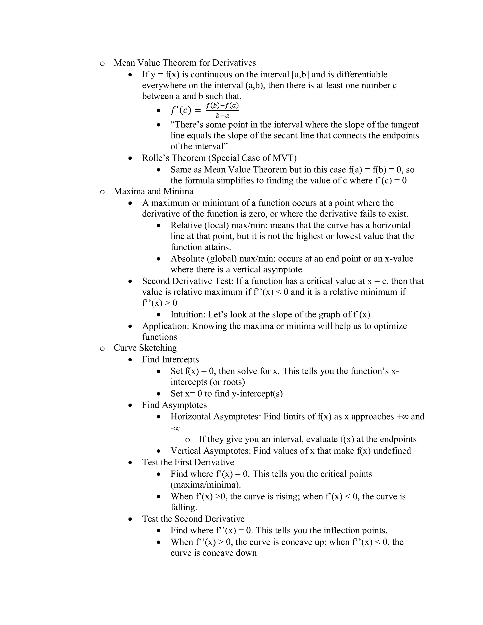 o Mean Value Theorem for Derivatives
• If y = f(x) is continuous on the interval [a,b] and is differentiable
everywhere on the interval (a,b), then there is at least one number c
between a and b such that,
• 𝑓′(𝑐) =
𝑓(𝑏)−𝑓(𝑎)
𝑏−𝑎
• “There’s some point in the interval where the slope of the tangent
line equals the slope of the secant line that connects the endpoints
of the interval”
• Rolle’s Theorem (Special Case of MVT)
• Same as Mean Value Theorem but in this case f(a) = f(b) = 0, so
the formula simplifies to finding the value of c where f’(c) = 0
o Maxima and Minima
• A maximum or minimum of a function occurs at a point where the
derivative of the function is zero, or where the derivative fails to exist.
• Relative (local) max/min: means that the curve has a horizontal
line at that point, but it is not the highest or lowest value that the
function attains.
• Absolute (global) max/min: occurs at an end point or an x-value
where there is a vertical asymptote
• Second Derivative Test: If a function has a critical value at x = c, then that
value is relative maximum if f’’(x) < 0 and it is a relative minimum if
f’’(x) > 0
• Intuition: Let’s look at the slope of the graph of f’(x)
• Application: Knowing the maxima or minima will help us to optimize
functions
o Curve Sketching
• Find Intercepts
• Set f(x) = 0, then solve for x. This tells you the function’s x-
intercepts (or roots)
• Set x= 0 to find y-intercept(s)
• Find Asymptotes
• Horizontal Asymptotes: Find limits of f(x) as x approaches + and
-
o If they give you an interval, evaluate f(x) at the endpoints
• Vertical Asymptotes: Find values of x that make f(x) undefined
• Test the First Derivative
• Find where f’(x) = 0. This tells you the critical points
(maxima/minima).
• When f’(x) >0, the curve is rising; when f’(x) < 0, the curve is
falling.
• Test the Second Derivative
• Find where f’’(x) = 0. This tells you the inflection points.
• When f’’(x) > 0, the curve is concave up; when f’’(x) < 0, the
curve is concave down
 