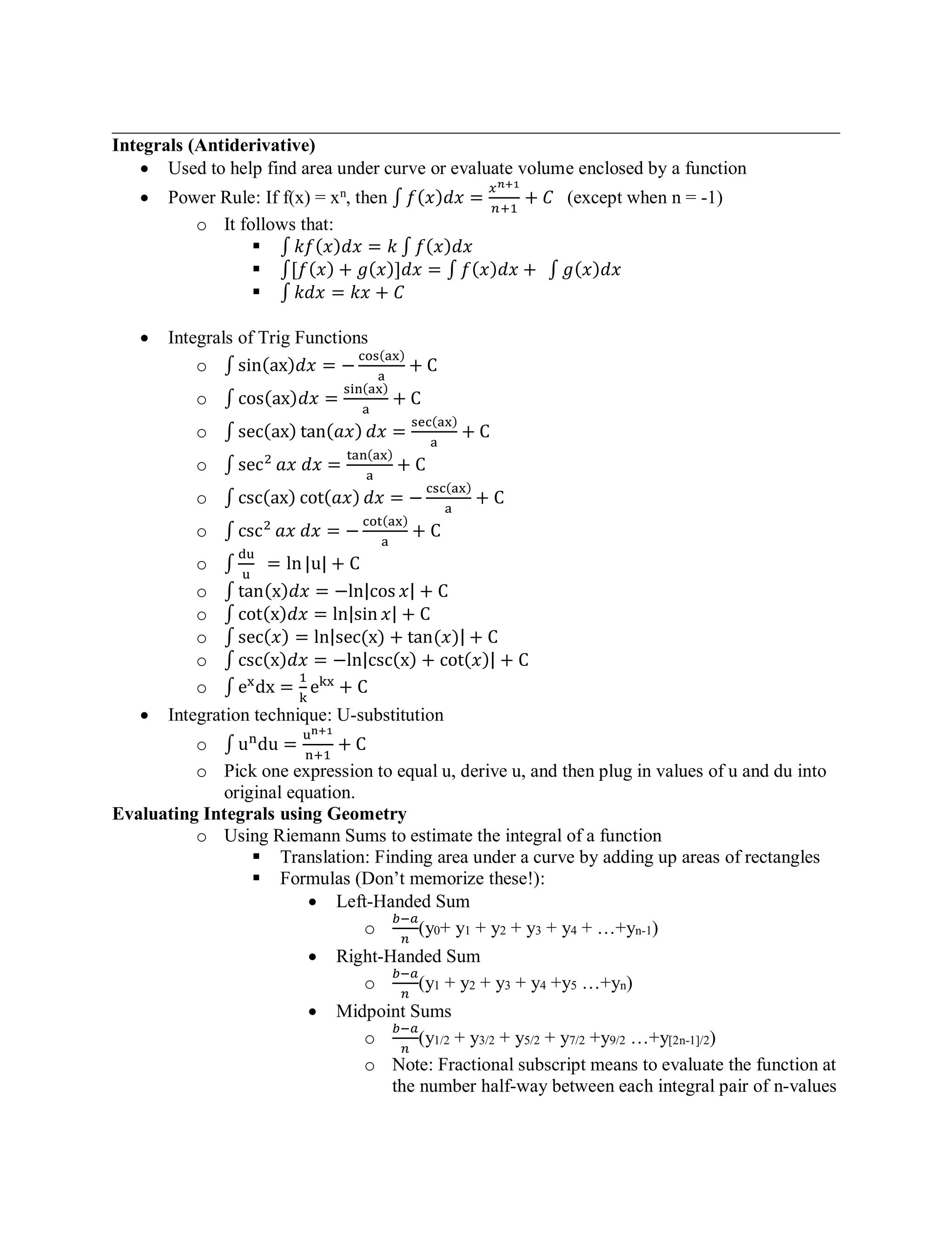 ______________________________________________________________________________
Integrals (Antiderivative)
• Used to help find area under curve or evaluate volume enclosed by a function
• Power Rule: If f(x) = xn
, then ∫ 𝑓(𝑥)𝑑𝑥 =
𝑥 𝑛+1
𝑛+1
+ 𝐶 (except when n = -1)
o It follows that:
▪ ∫ 𝑘𝑓(𝑥)𝑑𝑥 = 𝑘 ∫ 𝑓(𝑥)𝑑𝑥
▪ ∫[𝑓(𝑥) + 𝑔(𝑥)]𝑑𝑥 = ∫ 𝑓(𝑥)𝑑𝑥 + ∫ 𝑔(𝑥)𝑑𝑥
▪ ∫ 𝑘𝑑𝑥 = 𝑘𝑥 + 𝐶
• Integrals of Trig Functions
o ∫ sin(ax)𝑑𝑥 = −
cos(ax)
a
+ C
o ∫ cos(ax)𝑑𝑥 =
sin(ax)
a
+ C
o ∫ sec(ax) tan(𝑎𝑥) 𝑑𝑥 =
sec(ax)
a
+ C
o ∫ sec2
𝑎𝑥 𝑑𝑥 =
tan(ax)
a
+ C
o ∫ csc(ax) cot(𝑎𝑥) 𝑑𝑥 = −
csc(ax)
a
+ C
o ∫ csc2
𝑎𝑥 𝑑𝑥 = −
cot(ax)
a
+ C
o ∫
du
u
= ln |u| + C
o ∫ tan(x)𝑑𝑥 = −ln|cos 𝑥| + C
o ∫ cot(x)𝑑𝑥 = ln|sin 𝑥| + C
o ∫ sec(𝑥) = ln|sec(x) + tan(𝑥)| + C
o ∫ csc(x)𝑑𝑥 = −ln|csc(x) + cot(𝑥)| + C
o ∫ ex
dx =
1
k
ekx
+ C
• Integration technique: U-substitution
o ∫ un
du =
un+1
n+1
+ C
o Pick one expression to equal u, derive u, and then plug in values of u and du into
original equation.
Evaluating Integrals using Geometry
o Using Riemann Sums to estimate the integral of a function
▪ Translation: Finding area under a curve by adding up areas of rectangles
▪ Formulas (Don’t memorize these!):
• Left-Handed Sum
o
𝑏−𝑎
𝑛
(y0+ y1 + y2 + y3 + y4 + …+yn-1)
• Right-Handed Sum
o
𝑏−𝑎
𝑛
(y1 + y2 + y3 + y4 +y5 …+yn)
• Midpoint Sums
o
𝑏−𝑎
𝑛
(y1/2 + y3/2 + y5/2 + y7/2 +y9/2 …+y[2n-1]/2)
o Note: Fractional subscript means to evaluate the function at
the number half-way between each integral pair of n-values
 