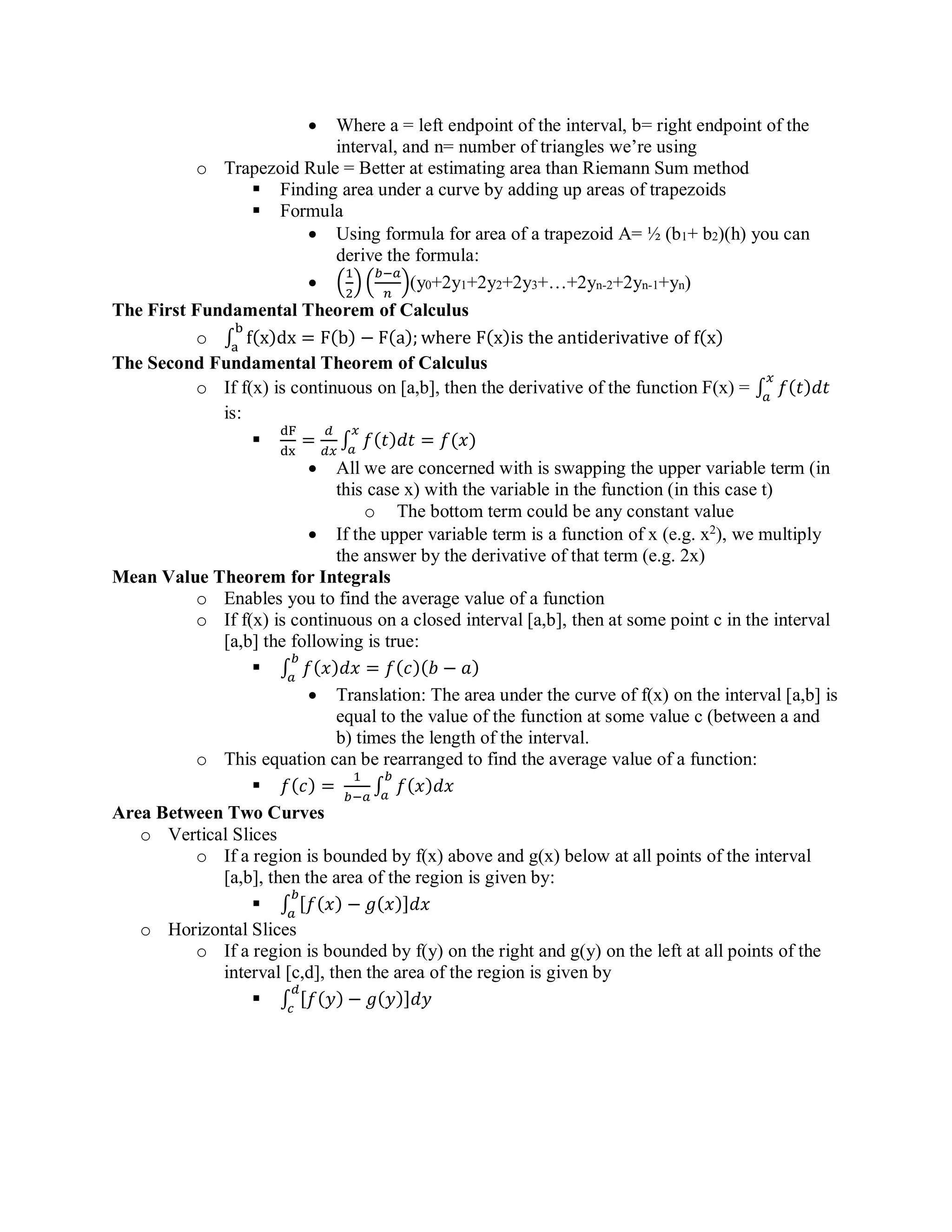 • Where a = left endpoint of the interval, b= right endpoint of the
interval, and n= number of triangles we’re using
o Trapezoid Rule = Better at estimating area than Riemann Sum method
▪ Finding area under a curve by adding up areas of trapezoids
▪ Formula
• Using formula for area of a trapezoid A= ½ (b1+ b2)(h) you can
derive the formula:
• (
1
2
) (
𝑏−𝑎
𝑛
)(y0+2y1+2y2+2y3+…+2yn-2+2yn-1+yn)
The First Fundamental Theorem of Calculus
o ∫ f(x)dx = F(b) − F(a); where F(x)is the antiderivative of f(x)
b
a
The Second Fundamental Theorem of Calculus
o If f(x) is continuous on [a,b], then the derivative of the function F(x) = ∫ 𝑓(𝑡)𝑑𝑡
𝑥
𝑎
is:
▪
dF
dx
=
𝑑
𝑑𝑥
∫ 𝑓(𝑡)𝑑𝑡 = 𝑓(𝑥)
𝑥
𝑎
• All we are concerned with is swapping the upper variable term (in
this case x) with the variable in the function (in this case t)
o The bottom term could be any constant value
• If the upper variable term is a function of x (e.g. x2
), we multiply
the answer by the derivative of that term (e.g. 2x)
Mean Value Theorem for Integrals
o Enables you to find the average value of a function
o If f(x) is continuous on a closed interval [a,b], then at some point c in the interval
[a,b] the following is true:
▪ ∫ 𝑓(𝑥)𝑑𝑥 = 𝑓(𝑐)(𝑏 − 𝑎)
𝑏
𝑎
• Translation: The area under the curve of f(x) on the interval [a,b] is
equal to the value of the function at some value c (between a and
b) times the length of the interval.
o This equation can be rearranged to find the average value of a function:
▪ 𝑓(𝑐) =
1
𝑏−𝑎
∫ 𝑓(𝑥)𝑑𝑥
𝑏
𝑎
Area Between Two Curves
o Vertical Slices
o If a region is bounded by f(x) above and g(x) below at all points of the interval
[a,b], then the area of the region is given by:
▪ ∫ [ 𝑓( 𝑥) − 𝑔( 𝑥)] 𝑑𝑥
𝑏
𝑎
o Horizontal Slices
o If a region is bounded by f(y) on the right and g(y) on the left at all points of the
interval [c,d], then the area of the region is given by
▪ ∫ [𝑓(𝑦) − 𝑔(𝑦)]𝑑𝑦
𝑑
𝑐
 