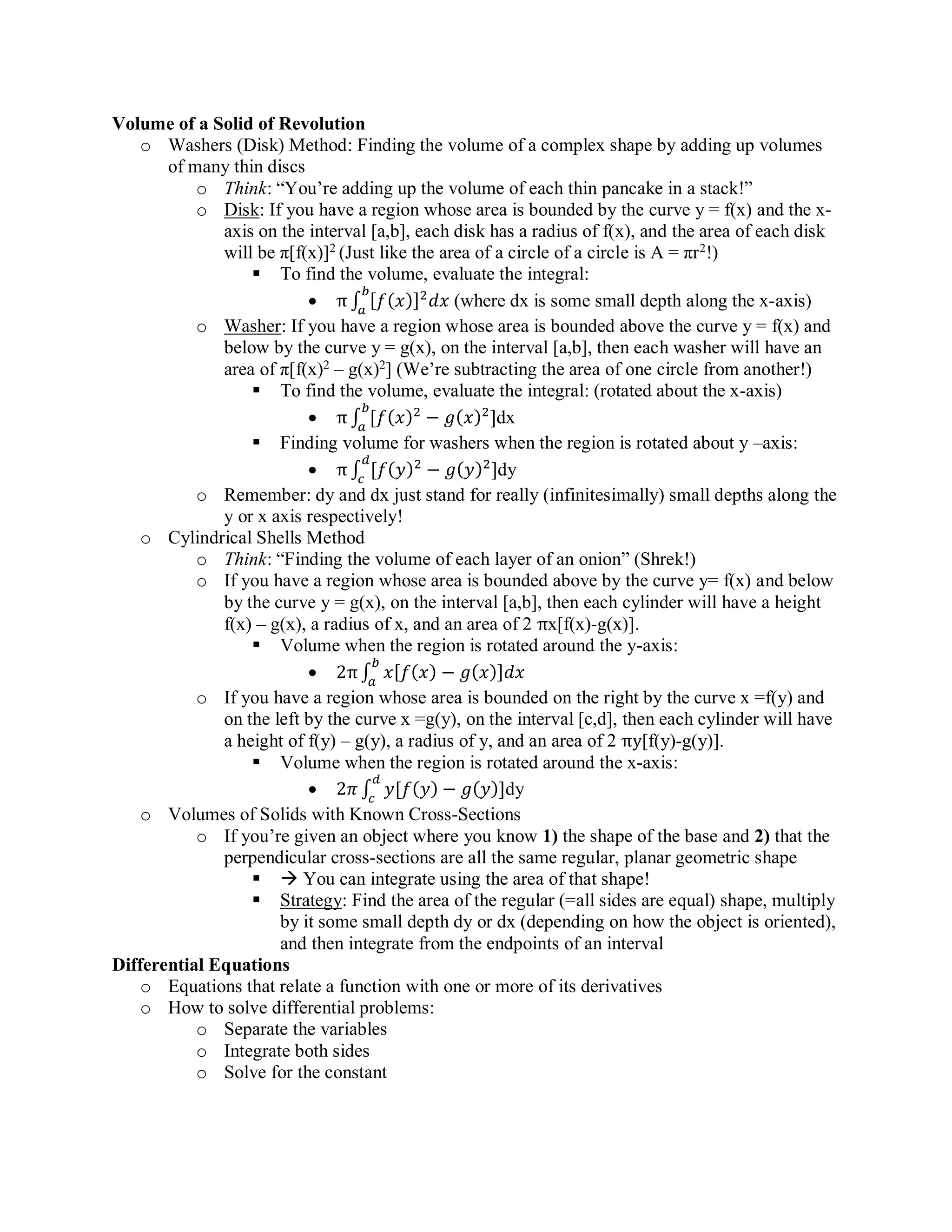Volume of a Solid of Revolution
o Washers (Disk) Method: Finding the volume of a complex shape by adding up volumes
of many thin discs
o Think: “You’re adding up the volume of each thin pancake in a stack!”
o Disk: If you have a region whose area is bounded by the curve y = f(x) and the x-
axis on the interval [a,b], each disk has a radius of f(x), and the area of each disk
will be π[f(x)]2
(Just like the area of a circle of a circle is A = πr2
!)
▪ To find the volume, evaluate the integral:
• π ∫ [𝑓(𝑥)]2
𝑑𝑥
𝑏
𝑎
(where dx is some small depth along the x-axis)
o Washer: If you have a region whose area is bounded above the curve y = f(x) and
below by the curve y = g(x), on the interval [a,b], then each washer will have an
area of π[f(x)2
– g(x)2
] (We’re subtracting the area of one circle from another!)
▪ To find the volume, evaluate the integral: (rotated about the x-axis)
• π ∫ [𝑓( 𝑥)2
− 𝑔( 𝑥)2
]
𝑏
𝑎
dx
▪ Finding volume for washers when the region is rotated about y –axis:
• π ∫ [𝑓(𝑦)2
− 𝑔(𝑦)2
]
𝑑
𝑐
dy
o Remember: dy and dx just stand for really (infinitesimally) small depths along the
y or x axis respectively!
o Cylindrical Shells Method
o Think: “Finding the volume of each layer of an onion” (Shrek!)
o If you have a region whose area is bounded above by the curve y= f(x) and below
by the curve y = g(x), on the interval [a,b], then each cylinder will have a height
f(x) – g(x), a radius of x, and an area of 2 πx[f(x)-g(x)].
▪ Volume when the region is rotated around the y-axis:
• 2π∫ 𝑥[𝑓(𝑥) − 𝑔(𝑥)]𝑑𝑥
𝑏
𝑎
o If you have a region whose area is bounded on the right by the curve x =f(y) and
on the left by the curve x =g(y), on the interval [c,d], then each cylinder will have
a height of f(y) – g(y), a radius of y, and an area of 2 πy[f(y)-g(y)].
▪ Volume when the region is rotated around the x-axis:
• 2𝜋 ∫ 𝑦[𝑓(𝑦) − 𝑔(𝑦)]
𝑑
𝑐
dy
o Volumes of Solids with Known Cross-Sections
o If you’re given an object where you know 1) the shape of the base and 2) that the
perpendicular cross-sections are all the same regular, planar geometric shape
▪  You can integrate using the area of that shape!
▪ Strategy: Find the area of the regular (=all sides are equal) shape, multiply
by it some small depth dy or dx (depending on how the object is oriented),
and then integrate from the endpoints of an interval
Differential Equations
o Equations that relate a function with one or more of its derivatives
o How to solve differential problems:
o Separate the variables
o Integrate both sides
o Solve for the constant
 