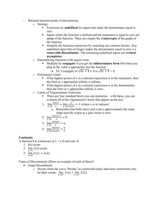 - Rational function points of discontinuity
o Strategy
▪ Functions are undefined for inputs that make the denominator equal to
zero
▪ Inputs where the function is defined and the numerator is equal to zero are
zeros of the function. These are simply the x-intercepts of the graph of
the function.
▪ Simplify the function expression by canceling out common factors. Any
undefined input that no longer makes the denominator equal to zero is a
removable discontinuity. The remaining undefined inputs are vertical
asymptotes.
o Rationalizing functions with square roots
▪ Multiply by conjugate if you get the indeterminate form 0/0 when you
plug in the value x approaches into the function
• Ex. Conjugate of √4𝑥 + 4 + 4 is √4𝑥 + 4 − 4
o Polynomial Limits
▪ If the highest power of x in a rational expression is in the numerator, then
the limit as x approaches infinity is infinity.
▪ If the highest power of x in a rational expression is in the denominator,
then the limit as x approaches infinity is zero.
o Limits of Trigonometric Functions
▪ There are four standard limits you can memorize – with these, you can
evaluate all of the trigonometric limits that appear on the test:
1. lim
𝑥→0
sin(𝑥)
𝑥
= lim
𝑥→0
𝑥
sin(𝑥)
= 1 (where x is in radians)
a. Remember that both sin(x) and x have approximately the same
slope near the origin as x gets closer to zero
2. lim
𝑥→0
cos(𝑥)−1
𝑥
= 0
3. lim
𝑥→0
sin(𝑎𝑥)
𝑥
= 𝑎
4. lim
𝑥→0
sin(𝑎𝑥)
sin(𝑏𝑥)
=
𝑎
𝑏
Continuity
A function f is continuous at x = a if and only if:
1. f(a) exists
2. lim
𝑥→𝑎
𝑓(𝑥) exists
3. lim
𝑥→𝑎
𝑓(𝑥) = 𝑓(𝑎)
Types of Discontinuity (Draw an example of each of these!)
• Jump Discontinuity
o Occurs when the curve “breaks” at a particular place and starts somewhere else.
In other words, lim
𝑥→𝑎+
𝑓(𝑥) ≠ lim
𝑥→𝑎−
𝑓(𝑥).
 