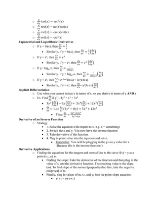 o
𝑑
𝑑𝑥
tan(𝑥) = sec2
(𝑥)
o
𝑑
𝑑𝑥
sec(𝑥) = sec(x)tan(x)
o
𝑑
𝑑𝑥
csc(𝑥) = -csc(x)cot(x)
o
𝑑
𝑑𝑥
cot(𝑥) = -csc2
(x)
Exponential and Logarithmic Derivatives
o If y = ln(x), then
𝑑𝑦
𝑑𝑥
=
1
𝑥
• Similarly, if y = ln(u), then
𝑑𝑦
𝑑𝑥
=
1
𝑢
(
𝑑𝑢
𝑑𝑥
)
o If y = ex
, then
𝑑𝑦
𝑑𝑥
= 𝑒 𝑥
• Similarly, if y = eu
, then
𝑑𝑦
𝑑𝑥
= 𝑒 𝑢
(
𝑑𝑢
𝑑𝑥
)
o If y= log 𝑎 𝑥, then
𝑑𝑦
𝑑𝑥
=
1
𝑥𝑙𝑛(𝑎)
• Similarly, if y = log 𝑎 𝑢, then
𝑑𝑦
𝑑𝑥
=
1
𝑢𝑙𝑛(𝑎)
(
𝑑𝑢
𝑑𝑥
)
o If y = ax
, then
𝑑𝑦
𝑑𝑥
= e(xlna)
(ln a) = (ax
)(ln a)
• Similarly, if y = au
, then
𝑑𝑦
𝑑𝑥
= au
(ln a) (
𝑑𝑢
𝑑𝑥
)
Implicit Differentiation
o Use when you cannot isolate y in terms of x, so you derive in terms of y AND x
o Ex. Find
𝑑𝑦
𝑑𝑥
if y3
– 4y2
= x5
+ 3x4
• 3𝑦2
(
𝑑𝑦
𝑑𝑥
) − 8𝑦 (
𝑑𝑦
𝑑𝑥
) = 5𝑥4
(
𝑑𝑥
𝑑𝑥
) + 12𝑥3
(
𝑑𝑥
𝑑𝑥
)
•
𝑑𝑥
𝑑𝑥
= 1, 𝑠𝑜
𝑑𝑦
𝑑𝑥
(3𝑦2
− 8𝑦) = 5𝑥4
+ 12𝑥3
• Thus:
𝑑𝑦
𝑑𝑥
=
5𝑥4+12𝑥3
3𝑦2−8𝑦
Derivative of an Inverse Function
o Strategy
• 1. Solve the equation with respect to x (e.g. x = something)
• 2. Switch the x and y. You now have the inverse function
• 3. Take derivative of the function.
• 4. Plug in point value into the equation and solve.
• Remember: You will be plugging in the given y value for x
(Because this is the inverse function!)
Derivative Applications
o Finding the equations for the tangent and normal line to the curve f(x) = y at a
point (x1, y1) as
• Finding the slope: Take the derivative of the function and then plug in the
value of x into the derivative function. The resulting value is the slope
(m). To find slope of the normal (perpendicular) line, take the negative
reciprocal of m.
• Finally, plug in values of m, x1, and y1 into the point-slope equation:
• y- y1 = m(x-x1)
 