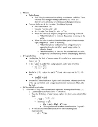 o Motion
• Related rates
• You’ll be given an equation relating two or more variables. These
variables will change with respect to time, and you’ll use
derivatives to determine how the rates of change are related.
• Position, Velocity, & Acceleration (Rectilinear Motion)
• Position Function x(t)
• Velocity Function v(t) = x’(t)
• Acceleration Function a(t) = v’(t) = x’’(t)
• When the velocity is negative, the particle is moving to the left.
o When the velocity is positive, the particle is moving to the
right.
• When the velocity and acceleration of the particle have the same
signs, the particle’s speed is increasing.
o When the velocity and acceleration of a particle have
opposite signs, the particle’s speed is decreasing (or
slowing down).
o When the velocity is zero and the acceleration is not zero,
the particle is momentarily stopped and changing direction.
o L’Hopital’s Rule
• Used to find the limit of an expression if it results in an indeterminate
form (
0
0
𝑜𝑟
∞
∞
)
• If f(c) = g(c)= 0, and if f’(c) and g’(c) exist, and if g’(c) ≠ 0, then
• lim
𝑥→𝑐
𝑓(𝑥)
𝑔(𝑥)
=
𝑓′(𝑥)
𝑔′(𝑥)
• Similarly, if f(c) = g(c)= ∞, and if f’(c) and g’(c) exist, and if g’(c) ≠ 0,
then:
• lim
𝑥→𝑐
𝑓(𝑥)
𝑔(𝑥)
=
𝑓′(𝑥)
𝑔′(𝑥)
• Translation: If the limit of an expression is undefined, take the derivative
of the top and bottom until you get a determinate expression. Then, take
the limit.
o Differentials/Linearization
o Differential = very small quantity that represents a change in a number (∆x)
o Used to approximate the value of a function
o Take the definition of a derivative, replace h with ∆x, and get rid of the
limit:
▪ 𝑓′(𝑥) ≈
𝑓(𝑥+∆𝑥) – 𝑓(𝑥)
∆𝑥
▪ Rearrange to get:
• 𝒇(𝒙 + ∆𝒙) ≈ 𝒇(𝒙) + 𝒇′(𝒙)∆𝒙
• This equation only works with radians (No Degrees!)
o A similar function used to estimate the error or change in a
measurement:
▪ dy = f’(x)dx
 