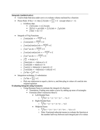 ______________________________________________________________________________
Integrals (Antiderivative)
• Used to help find area under curve or evaluate volume enclosed by a function
• Power Rule: If f(x) = xn
, then ∫ 𝑓(𝑥)𝑑𝑥 =
𝑥 𝑛+1
𝑛+1
+ 𝐶 (except when n = -1)
o It follows that:
▪ ∫ 𝑘𝑓(𝑥)𝑑𝑥 = 𝑘 ∫ 𝑓(𝑥)𝑑𝑥
▪ ∫[𝑓(𝑥) + 𝑔(𝑥)]𝑑𝑥 = ∫ 𝑓(𝑥)𝑑𝑥 + ∫ 𝑔(𝑥)𝑑𝑥
▪ ∫ 𝑘𝑑𝑥 = 𝑘𝑥 + 𝐶
• Integrals of Trig Functions
o ∫ sin(ax)𝑑𝑥 = −
cos(ax)
a
+ C
o ∫ cos(ax)𝑑𝑥 =
sin(ax)
a
+ C
o ∫ sec(ax) tan(𝑎𝑥) 𝑑𝑥 =
sec(ax)
a
+ C
o ∫ sec2
𝑎𝑥 𝑑𝑥 =
tan(ax)
a
+ C
o ∫ csc(ax) cot(𝑎𝑥) 𝑑𝑥 = −
csc(ax)
a
+ C
o ∫ csc2
𝑎𝑥 𝑑𝑥 = −
cot(ax)
a
+ C
o ∫
du
u
= ln |u| + C
o ∫ tan(x)𝑑𝑥 = −ln|cos 𝑥| + C
o ∫ cot(x)𝑑𝑥 = ln|sin 𝑥| + C
o ∫ sec(𝑥) = ln|sec(x) + tan(𝑥)| + C
o ∫ csc(x)𝑑𝑥 = −ln|csc(x) + cot(𝑥)| + C
o ∫ ex
dx =
1
k
ekx
+ C
• Integration technique: U-substitution
o ∫ un
du =
un+1
n+1
+ C
o Pick one expression to equal u, derive u, and then plug in values of u and du into
original equation.
Evaluating Integrals using Geometry
o Using Riemann Sums to estimate the integral of a function
▪ Translation: Finding area under a curve by adding up areas of rectangles
▪ Formulas (Don’t memorize these!):
• Left-Handed Sum
o
𝑏−𝑎
𝑛
(y0+ y1 + y2 + y3 + y4 + …+yn-1)
• Right-Handed Sum
o
𝑏−𝑎
𝑛
(y1 + y2 + y3 + y4 +y5 …+yn)
• Midpoint Sums
o
𝑏−𝑎
𝑛
(y1/2 + y3/2 + y5/2 + y7/2 +y9/2 …+y[2n-1]/2)
o Note: Fractional subscript means to evaluate the function at
the number half-way between each integral pair of n-values
 